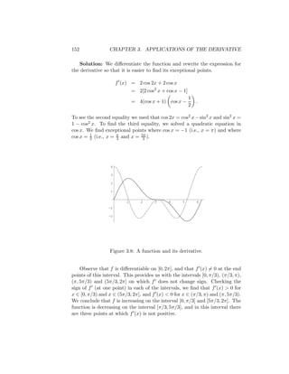 152              CHAPTER 3. APPLICATIONS OF THE DERIVATIVE

   Solution: We diﬀerentiate the function and rewrite the expression for
the derivative so that it is easier to ﬁnd its exceptional points.

                      f (x) = 2 cos 2x + 2 cos x
                              = 2[2 cos2 x + cos x − 1]
                                                          1
                              = 4(cos x + 1) cos x −          .
                                                          2

To see the second equality we used that cos 2x = cos2 x − sin2 x and sin2 x =
1 − cos2 x. To ﬁnd the third equality, we solved a quadratic equation in
cos x. We ﬁnd exceptional points where cos x = −1 (i.e., x = π) and where
cos x = 1 (i.e., x = π and x = 5π ).
        2            3          3




                  4

                  3

                  2

                  1


                          1       2     3     4     5         6
                 -1

                 -2




                  Figure 3.8: A function and its derivative.


    Observe that f is diﬀerentiable on [0, 2π], and that f (x) = 0 at the end
points of this interval. This provides us with the intervals [0, π/3), (π/3, π),
(π, 5π/3) and (5π/3, 2π] on which f does not change sign. Checking the
sign of f (at one point) in each of the intervals, we ﬁnd that f (x) > 0 for
x ∈ [0, π/3) and x ∈ (5π/3, 2π], and f (x) < 0 for x ∈ (π/3, π) and (π, 5π/3).
We conclude that f is increasing on the interval [0, π/3] and [5π/3, 2π]. The
function is decreasing on the interval [π/3, 5π/3], and in this interval there
are three points at which f (x) is not positive.
 