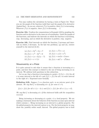 3.3. THE FIRST DERIVATIVE AND MONOTONICITY                                    153

   You may conﬁrm the calculation by having a look at Figure 3.8. There
you see the graph of the function (solid line) and the graph of its derivative
(dashed line). As you see, wherever f (x) is positive, there f (x) is increasing.
Wherever f (x) is negative, there f (x) is decreasing. ♦

Exercise 104. Conﬁrm the computations in Example 3.23 by graphing the
function and its derivative in the same set of coordinates. Label the graphs of
the functions, and indicate the intervals on which the function is increasing,
resp. decreasing, and on which the derivative is positive, resp. negative.

Exercise 105. Find intervals on which the function f increases and inter-
vals on which f decreases. In the last two problems, (g) and (h), restrict
yourself to the interval [0, 2π].

           (a) f (x) = 3x2 + 5x + 7           (e) f (x) = x3 (1 + x)
           (b) f (x) = x3 − 3x2 + 6           (f) f (x) = x/(1 + x2 )
           (c) f (x) = (x + 3)/(x − 7)       (g) f (x) = cos 2x + 2 cos x
                                                                 √
           (d) f (x) = x + 1/x               (h) f (x) = sin2 x − 3 sin x

Monotonicity at a Point
It is quite natural to ask what it means that a function is increasing at a
point, and how this concept is related to the one of being increasing on an
interval. We address both questions in this subsection.
    Let us say that a function is increasing at a point c if f (x) < f (c) for all
x in some interval to the left of c and f (x) > f (c) for all x in some interval
to the right of c. Expressed more formally

Deﬁnition 3.25. Suppose f is a function and c is an interior point of its
domain. We say that f is increasing at c if, for some d > 0,

  f (x) < f (c) for all x ∈ (c − d, c) and f (x) > f (c) for all x ∈ (c, c + d).

We say that f is decreasing at c if this statement holds with the inequalities
reversed.

    Being increasing or decreasing at a point c is a local property. We are
making a statement about the behavior of the function on some open interval
which contains c. Being increasing on an interval is a global property. For
the global property the interval is given to us. For the local property we may
chose the, possibly rather small, interval. The global property has to hold
 
