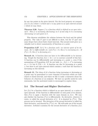 154              CHAPTER 3. APPLICATIONS OF THE DERIVATIVE

for any two points in the given interval. For the local property we compare
f (x) to f (c) where c is ﬁxed and x is any point in an open interval around
c which we may chose.

Theorem 3.26. Suppose f is a function which is deﬁned on an open inter-
val I. Then f is increasing (decreasing) on I if and only it it is increasing
(decreasing) at each point in I.

    This theorem establishes the relation between the local and the global
property. The ‘only if’ part is not diﬃcult to show, but the ‘if’ part uses
some deeper facts about ﬁnite closed intervals. Our second result gives us a
valuable tool to detect monotonicity of functions at a point.

Proposition 3.27. Let f be a function and c an interior point of its do-
main. If f is diﬀerentiable at c and f (c) > 0, then f is increasing at c. If
f (c) < 0, then f is decreasing at c.

Remark 14. A function does not have to be diﬀerentiable to be increas-
ing. Graph the function f (x) = 2x + |x| to convince yourself of this fact.
A function can be diﬀerentiable and increasing at a point x, even if the
assumptions of Proposition 3.27 do not hold, i.e., f (x) = x3 is increasing
at x = 0, but if f (0) = 0. A function can also be increasing at a point
x, but there is not open interval which contains x such that the function is
increasing on this interval.

Remark 15. The ideas of of a function being increasing or decreasing at
a point may be generalized to cover domains of functions which are half-
closed or closed intervals, and where we like to make a statement about the
behavior of a function at an endpoint. We have no speciﬁc needs for such
statements, but the motivated reader is encouraged to explore them.


3.4     The Second and Higher Derivatives
Let f (x) be a function which is deﬁned on an open interval, or a union of
open intervals. If the function is diﬀerentiable at each point of its domain,
then f (x) is again a function with the same domain as f (x). We may
ask whether the function f (x) is diﬀerentiable. Its derivative, wherever it
exists, is called the second derivative of f . It is denoted by f (x). This
process can be iterated. The derivative of the second derivative is called the
third derivative, and denoted by f (x), etc. We will make use of the second
derivative. Leibnitz’s notation for the second derivative of a function f (x)
 