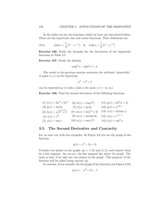 156                 CHAPTER 3. APPLICATIONS OF THE DERIVATIVE

   In the table you see two functions which we have not introduced before.
These are the hyperbolic sine and cosine functions. Their deﬁnitions are
                        1 x                          1 x
(3.4)        sinh x =     e − e−x     &   cosh x =     e + e−x
                        2                            2
Exercise 106. Verify the formulas for the derivatives of the hyperbolic
functions in Table 3.1.
Exercise 107. Verify the identity

                            cosh2 x − sinh2 x = 1.

   The result in the previous exercise motivates the attribute ‘hyperbolic’.
A point (u, v) on the hyperbola

                                 u2 − v 2 = 1

can be expressed as (± cosh x, sinh x) for some x ∈ (−∞, ∞).
Exercise 108. Find the second derivatives of the following functions:


  (1) f (x) = 3x3 + 5x2     (6) k(x) = cos(x2 )      (11) p(x) = ln2 (x + 4)
   (2) g(x) = sin 5x         (7) l(x) = ln 2x        (12) q(x) = ecos x
  (3) h(x) =    x2 + 2     (8) m(x) = ln(x2 + 3)     (13) r(x) = ln(tan x)
                                                                      2 −1
   (4) i(x) = e5x           (9) n(x) = arctan 3x     (14) s(x) = ex
   (5) j(x) = tan x        (10) o(x) = sec(x3 )      (15) t(x) = sin3 x.

3.5     The Second Derivative and Concavity
Let us start out with two examples. In Figure 3.9 you see the graph of the
function

                             q(x) = x2 − 2x + 3.

Consider two points on the graph, say (−1, 6) and (1, 2), and connect them
by a line segment. As you see, the line segment lies above the graph. The
same is true, if we take any two points on the graph. This property of the
function will be called being concave up.
   In contrast, if you consider the the graph of the function (see Figure 3.10)

                            g(x) = −x2 + 5x − 1
 