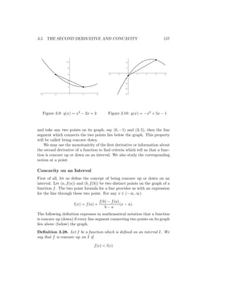 3.5. THE SECOND DERIVATIVE AND CONCAVITY                                     157




                 10                                      4

                  8                                      2


                  6                          -2    -1            1   2   3   4
                                                        -2
                  4
                                                        -4
                  2
                                                        -6

 -2       -1               1        2                   -8




   Figure 3.9: q(x) = x2 − 2x + 3            Figure 3.10: g(x) = −x2 + 5x − 1



and take any two points on its graph, say (0, −1) and (3, 5), then the line
segment which connects the two points lies below the graph. This property
will be called being concave down.
    We may use the monotonicity of the ﬁrst derivative or information about
the second derivative of a function to ﬁnd criteria which tell us that a func-
tion is concave up or down on an interval. We also study the corresponding
notion at a point.

Concavity on an Interval
First of all, let us deﬁne the concept of being concave up or down on an
interval. Let (a, f (a)) and (b, f (b)) be two distinct points on the graph of a
function f . The two point formula for a line provides us with an expression
for the line through these two point. For any x ∈ (−∞, ∞)
                                        f (b) − f (a)
                      l(x) = f (a) +                  (x − a).
                                            b−a
The following deﬁnition expresses in mathematical notation that a function
is concave up (down) if every line segment connecting two points on its graph
lies above (below) the graph.
Deﬁnition 3.28. Let f be a function which is deﬁned on an interval I. We
say that f is concave up on I if

                                  f (c) < l(c)
 