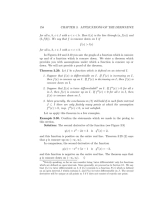 158                 CHAPTER 3. APPLICATIONS OF THE DERIVATIVE

for all a, b, c ∈ I with a < c < b. Here l(x) is the line through (a, f (a)) and
(b, f (b)). We say that f is concave down on I if
                                       f (c) > l(c)
for all a, b, c ∈ I with a < c < b.
   In Figures 3.9 and 3.10 you saw the graph of a function which is concave
up and of a function which is concave down. We state a theorem which
provides you with assumptions under which a function is concave up or
down. We will not provide a proof of the theorem.
Theorem 3.29. Let f be a function which is deﬁned on an interval I.
   1. Suppose that f (x) is diﬀerentiable on I. If f (x) is increasing on I,
      then f (x) is concave up on I. If f (x) is decreasing on I, then f (x) is
      concave down on I.
   2. Suppose that f (x) is twice diﬀerentiable8 on I. If f (x) > 0 for all x
      in I, then f (x) is concave up on I. If f (x) < 0 for all x in I, then
      f (x) is concave down on I.
   3. More generally, the conclusions in (2) still hold if in each ﬁnite interval
      J ⊂ I there are only ﬁnitely many points at which the assumption
      f (x) > 0, resp. f (x) < 0, is not satisﬁed.
       Let us apply this theorem in a few examples.
Example 3.30. Conﬁrm the statements which we made in the prolog to
this section.
    Solution: The second derivative of the function (see Figure 3.9)
                        q(x) = x2 − 2x + 3        is   q (x) = 2,
and this function is positive on the entire real line. Theorem 3.29 (2) says
that q is concave up on (−∞, ∞).
   In comparison, the second derivative of the function
                      g(x) = −x2 + 5x − 1         is   g (x) = −2,
and this function is negative on the entire real line. The theorem says that
g is concave down on (−∞, ∞). ♦
   8
    Strictly speaking, so far we can consider being ‘twice diﬀerentiable’ only for functions
which are deﬁned on open intervals. More generally, we proceed as in Section 3.1. We say
that f (x) is twice diﬀerentiable on I, if f (x) extends to a function F (x) which is deﬁned
on an open interval J which contains I, and F (x) is twice diﬀerentiable on J. The second
derivative will be unique at all points in I if I does not consist of exactly one point.
 