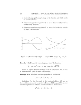 160              CHAPTER 3. APPLICATIONS OF THE DERIVATIVE

  1. decide which graph belongs belongs to the function and which one to
     its second derivative.

  2. determine (approximately) intervals on which the second derivative is
     positive, resp., negative.

  3. determine (approximately) intervals on which the function is concave
     up, resp., concave down.




  4
                                                      1.5

  2
                                                       1


       0.5   1   1.5   2      2.5   3
                                                      0.5

 -2

                                          0.6   0.8         1.2   1.4   1.6   1.8   2
 -4




 Figure 3.11: Graphs of f and f .         Figure 3.12: Graphs of f and f .



Exercise 110. Discuss the concavity properties of the functions
                                                   √
           (1) f (x) = x2 − 5x + 8 and (2) g(x) = 3x − 1.

    So far we applied Theorem 3.29 (2) to obtain conclusions. Let us look
at some examples where we apply condition (3).

Example 3.33. Study the concavity properties of the function

                           p(x) = x3 − 3x2 − 9x + 3.

    Solution: You ﬁnd the graph of this function in Figure 3.7, and we
discussed its monotonicity properties in Example 3.22 on page 150. An easy
calculation provides us with the second derivative of this function:

                           p (x) = 6x − 6 = 6(x − 1).
 