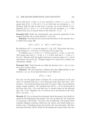 3.5. THE SECOND DERIVATIVE AND CONCAVITY                                 161

We see that p (x) > 0 for x ∈ (1, ∞), and p (x) < 0 for x ∈ (−∞, 1). This
means that p (x) > 0 for all x ∈ [1, ∞) with only one exception, x = 1.
Theorem 3.29 (3) tells us that p(x) is concave up on the interval [1, ∞).
Similarly, p (x) < 0 for x ∈ [−∞, 1) with only one exception, x = 1. One
deduces that f (x) is concave down on the interval (−∞, 1]. ♦

Example 3.34. Study the monotonicity and concavity properties of the
tangent function tan x on the interval (−π/2, π/2).
    Solution: You ﬁnd the ﬁrst and second derivative of the function tan x
in Table 2.6 on page 136:

                tan x = sec2 x   &   tan x = 2 sec2 x tan x.

By deﬁnition, sec2 x > 0 on the interval (−π/2, π/2). This means that tan x
is increasing on (−π/2, π/2), see Theorem 3.12 on page 144.
    In addition, tan x < 0 for x ∈ (−π/2, 0) and tan x > 0 for x ∈ (0, π/2).
This means that tan x < 0 for x ∈ (−π/2, 0) and tan x > 0 for x ∈
(0, π/2). Theorem 3.29 (3) implies that tan x is concave down on (−π/2, 0]
and concave up on [0, π/2). Compare Figures 5.11 and 5.12 to conﬁrm our
conclusions visually. ♦

Example 3.35. Find intervals on which the function f (x) = sin x is con-
cave up or concave down.
    Solution: The sine function is deﬁned and twice diﬀerentiable on the
interval (−∞, ∞). Its second derivative is (see Table 3.1)

                              f (x) = − sin x.

You may use the graph shown in Figure 5.9, or the geometry of the unit
circle, to conclude that sin x > 0 on intervals of the form (2nπ, (2n + 1)π)
and sin x < 0 on intervals of the form ((2n+1)π, 2nπ). Here n is an arbitrary
integer (whole number). We conclude that sin (x) < 0 on all intervals of
the form (2nπ, (2n + 1)π) and that sin x is concave down on the intervals
[2nπ, (2n + 1)π]. Similarly, sin x is concave up on all intervals of the form
[(2n + 1)π, 2nπ]. ♦

Remark 17. Let us discuss the statement about the poverty rate which we
quoted in the beginning of the chapter:“the rate at which the rate of poverty
is increasing is decreasing.” You may view it politically. The speech writer
carefully designed a sentence which was not untrue, and which ended on a
positive note. Something about the poverty rate was decreasing. We have
encounter functions, like ln, which are increasing and concave down (the rate
 