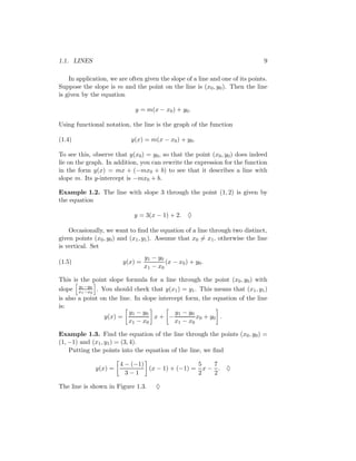 1.1. LINES                                                                     9

    In application, we are often given the slope of a line and one of its points.
Suppose the slope is m and the point on the line is (x0 , y0 ). Then the line
is given by the equation

                             y = m(x − x0 ) + y0 .

Using functional notation, the line is the graph of the function

(1.4)                       y(x) = m(x − x0 ) + y0 .

To see this, observe that y(x0 ) = y0 , so that the point (x0 , y0 ) does indeed
lie on the graph. In addition, you can rewrite the expression for the function
in the form y(x) = mx + (−mx0 + b) to see that it describes a line with
slope m. Its y-intercept is −mx0 + b.

Example 1.2. The line with slope 3 through the point (1, 2) is given by
the equation

                             y = 3(x − 1) + 2.     ♦

    Occasionally, we want to ﬁnd the equation of a line through two distinct,
given points (x0 , y0 ) and (x1 , y1 ). Assume that x0 = x1 , otherwise the line
is vertical. Set
                                 y1 − y0
(1.5)                   y(x) =            (x − x0 ) + y0 .
                                 x1 − x 0

This is the point slope formula for a line through the point (x0 , y0 ) with
slope x1 −y0 . You should check that y(x1 ) = y1 . This means that (x1 , y1 )
        y
          1 −x0
is also a point on the line. In slope intercept form, the equation of the line
is:
                           y1 − y0          y1 − y0
                 y(x) =             x+ −             x0 + y 0 .
                           x1 − x 0         x1 − x 0

Example 1.3. Find the equation of the line through the points (x0 , y0 ) =
(1, −1) and (x1 , y1 ) = (3, 4).
    Putting the points into the equation of the line, we ﬁnd

                       4 − (−1)                 5   7
              y(x) =            (x − 1) + (−1) = x − . ♦
                         3−1                    2   2

The line is shown in Figure 1.3.      ♦
 