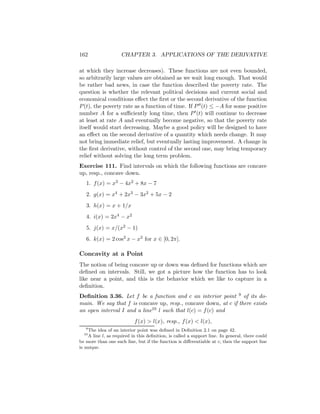 162                  CHAPTER 3. APPLICATIONS OF THE DERIVATIVE

at which they increase decreases). These functions are not even bounded,
so arbitrarily large values are obtained as we wait long enough. That would
be rather bad news, in case the function described the poverty rate. The
question is whether the relevant political decisions and current social and
economical conditions eﬀect the ﬁrst or the second derivative of the function
P (t), the poverty rate as a function of time. If P (t) ≤ −A for some positive
number A for a suﬃciently long time, then P (t) will continue to decrease
at least at rate A and eventually become negative, so that the poverty rate
itself would start decreasing. Maybe a good policy will be designed to have
an eﬀect on the second derivative of a quantity which needs change. It may
not bring immediate relief, but eventually lasting improvement. A change in
the ﬁrst derivative, without control of the second one, may bring temporary
relief without solving the long term problem.
Exercise 111. Find intervals on which the following functions are concave
up, resp., concave down.
   1. f (x) = x3 − 4x2 + 8x − 7
   2. g(x) = x4 + 2x3 − 3x2 + 5x − 2
   3. h(x) = x + 1/x
   4. i(x) = 2x4 − x2
   5. j(x) = x/(x2 − 1)
   6. k(x) = 2 cos2 x − x2 for x ∈ [0, 2π].

Concavity at a Point
The notion of being concave up or down was deﬁned for functions which are
deﬁned on intervals. Still, we got a picture how the function has to look
like near a point, and this is the behavior which we like to capture in a
deﬁnition.
Deﬁnition 3.36. Let f be a function and c an interior point 9 of its do-
main. We say that f is concave up, resp., concave down, at c if there exists
an open interval I and a line10 l such that l(c) = f (c) and
                           f (x) > l(x), resp., f (x) < l(x),
   9
    The idea of an interior point was deﬁned in Deﬁnition 2.1 on page 42.
  10
    A line l, as required in this deﬁnition, is called a support line. In general, there could
be more than one such line, but if the function is diﬀerentiable at c, then the support line
is unique.
 