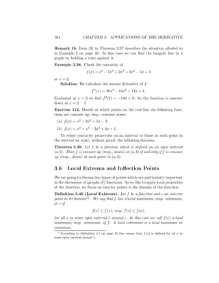 164                CHAPTER 3. APPLICATIONS OF THE DERIVATIVE

Remark 18. Item (3) in Theorem 3.37 describes the situation alluded to
in Example 2 on page 40. In this case we can ﬁnd the tangent line to a
graph by holding a ruler against it.
Example 3.38. Check the concavity of
                     f (x) = x5 − 7x4 + 2x3 + 2x2 − 5x + 4
at x = 2.
    Solution: We calculate the second derivative of f :
                         f (x) = 20x3 − 84x2 + 12x + 4.
Evaluated at x = 2 we ﬁnd f (2) = −148 < 0. So the function is concave
down at x = 2 ♦
Exercise 112. Decide at which points on the real line the following func-
tions are concave up, resp., concave down:
 (a) f (x) = x3 − 2x2 + 5x − 3.
 (b) f (x) = x4 + x3 − 3x2 + 6x + 1.
   To relate concavity properties on an interval to those at each point in
the interval we state, without proof, the following theorem.
Theorem 3.39. Let f be a function which is deﬁned on an open interval
(a, b). Then f is concave up (resp., down) on (a, b) if and only if f is concave
up (resp., down) at each point in (a, b).


3.6     Local Extrema and Inﬂection Points
We are going to discuss two types of points which are particularly important
in the discussion of (graphs of) functions. As we like to apply local properties
of the function, we focus on interior points is the domain of the function.
Deﬁnition 3.40 (Local Extrema). Let f be a function and c an interior
point in its domain11 . We say that f has a local maximum, resp. minimum,
at c if
                         f (c) ≥ f (x), resp. f (c) ≤ f (x),
for all x in some open interval I around c. In this case we call f (c) a local
maximum, resp. minimum, of f . A local extremum is a local maximum or
minimum.
  11
     According to Deﬁnition 2.1 on page 42 this means that f (x) is deﬁned for all x in
some open interval around c.
 