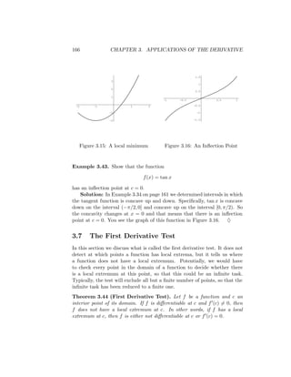 166               CHAPTER 3. APPLICATIONS OF THE DERIVATIVE




                                                         1.5
                   3
                                                          1
                   2
                                                         0.5

                   1
                                          -1     -0.5             0.5      1

 -2         -1             1         2                  -0.5

                  -1                                     -1


                  -2                                    -1.5




      Figure 3.15: A local minimum        Figure 3.16: An Inﬂection Point


Example 3.43. Show that the function

                                f (x) = tan x

has an inﬂection point at c = 0.
   Solution: In Example 3.34 on page 161 we determined intervals in which
the tangent function is concave up and down. Speciﬁcally, tan x is concave
down on the interval (−π/2, 0] and concave up on the interval [0, π/2). So
the concavity changes at x = 0 and that means that there is an inﬂection
point at c = 0. You see the graph of this function in Figure 3.16. ♦


3.7       The First Derivative Test
In this section we discuss what is called the ﬁrst derivative test. It does not
detect at which points a function has local extrema, but it tells us where
a function does not have a local extremum. Potentially, we would have
to check every point in the domain of a function to decide whether there
is a local extremum at this point, so that this could be an inﬁnite task.
Typically, the test will exclude all but a ﬁnite number of points, so that the
inﬁnite task has been reduced to a ﬁnite one.
Theorem 3.44 (First Derivative Test). Let f be a function and c an
interior point of its domain. If f is diﬀerentiable at c and f (c) = 0, then
f does not have a local extremum at c. In other words, if f has a local
extremum at c, then f is either not diﬀerentiable at c or f (c) = 0.
 