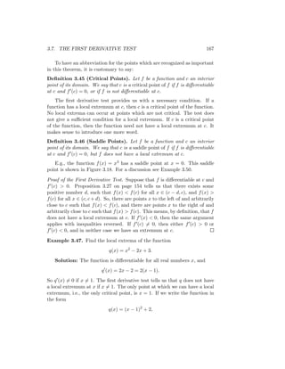3.7. THE FIRST DERIVATIVE TEST                                                 167

    To have an abbreviation for the points which are recognized as important
in this theorem, it is customary to say:
Deﬁnition 3.45 (Critical Points). Let f be a function and c an interior
point of its domain. We say that c is a critical point of f if f is diﬀerentiable
at c and f (c) = 0, or if f is not diﬀerentiable at c.
    The ﬁrst derivative test provides us with a necessary condition. If a
function has a local extremum at c, then c is a critical point of the function.
No local extrema can occur at points which are not critical. The test does
not give a suﬃcient condition for a local extremum. If c is a critical point
of the function, then the function need not have a local extremum at c. It
makes sense to introduce one more word.
Deﬁnition 3.46 (Saddle Points). Let f be a function and c an interior
point of its domain. We say that c is a saddle point of f if f is diﬀerentiable
at c and f (c) = 0, but f does not have a local extremum at c.
   E.g., the function f (x) = x3 has a saddle point at x = 0. This saddle
point is shown in Figure 3.18. For a discussion see Example 3.50.

Proof of the First Derivative Test. Suppose that f is diﬀerentiable at c and
f (c) > 0. Proposition 3.27 on page 154 tells us that there exists some
positive number d, such that f (x) < f (c) for all x ∈ (c − d, c), and f (x) >
f (c) for all x ∈ (c, c + d). So, there are points x to the left of and arbitrarily
close to c such that f (x) < f (c), and there are points x to the right of and
arbitrarily close to c such that f (x) > f (c). This means, by deﬁnition, that f
does not have a local extremum at c. If f (x) < 0, then the same argument
applies with inequalities reversed. If f (c) = 0, then either f (c) > 0 or
f (c) < 0, and in neither case we have an extremum at c.

Example 3.47. Find the local extrema of the function
                              q(x) = x2 − 2x + 3.
   Solution: The function is diﬀerentiable for all real numbers x, and
                           q (x) = 2x − 2 = 2(x − 1).
So q (x) = 0 if x = 1. The ﬁrst derivative test tells us that q does not have
a local extremum at x if x = 1. The only point at which we can have a local
extremum, i.e., the only critical point, is x = 1. If we write the function in
the form
                              q(x) = (x − 1)2 + 2,
 