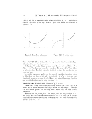 168               CHAPTER 3. APPLICATIONS OF THE DERIVATIVE

then we see that q does indeed that a local minimum at x = 1. You should
conﬁrm this result by having a look at Figure 3.17, where this function is
graphed. ♦



                                                           8
          8
                                                           6

          6                                                4

                                                           2

          4
                                          -2        -1             1         2
                                                          -2
          2                                               -4

                                                          -6

 -1               1     2      3                          -8




      Figure 3.17: A local minimum             Figure 3.18: A saddle point



Example 3.48. Show that neither the exponential function nor the loga-
rithm function have local extrema.
    Solution: To verify this, remember that the derivative of f (x) = ex is
f (x) = ex . This function is nowhere zero (see Theorem 1.12). Thus it has
no critical point. The ﬁrst derivative test tells us that the function has no
local extrema.
    A similar argument applies to the natural logarithm function, which
is deﬁned on the interval (0, ∞). Its derivative is ln x = 1/x, and this
function is nowhere zero on (0, ∞). Hence the natural logarithm function
has no critical points and no local extrema. ♦
Example 3.49. Find the local extrema of f (x) = sin x.
    Solution: As we have shown previously, f (x) = cos x, and f (x) = 0
if and only if x is of the form nπ + π/2, where n is an integer. These are
the only critical points, and the only points where sin x can have a local
extremum.
    Observe that sin(nπ + π/2) = 1 if n is even, and that sin(nπ + π/2) = −1
if n is odd. For all x not of this form we have that −1 < sin x < 1. It follows
sin x as local maxima at the points of the form nπ + π/2 for n even and local
minima for n odd. ♦
 