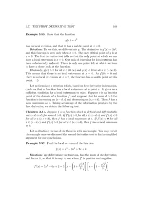 3.7. THE FIRST DERIVATIVE TEST                                             169

Example 3.50. Show that the function

                                  g(x) = x3

has no local extrema, and that it has a saddle point at x = 0.
    Solution: To see this, we diﬀerentiate g. The derivative is g (x) = 3x2 ,
and this function is zero only when x = 0. The only critical point of g is at
x = 0. The ﬁrst derivative test tells us that the only point at which we can
have a local extremum is x = 0. Our task of searching for local extrema has
been substantially reduced. There is only one point left at which we have
to have a closer look at the function.
    Obviously, g(x) > 0 for all x ∈ (0, ∞) and g(x) < 0 for all x ∈ (−∞, 0).
This means that there is no local extremum at x = 0. As g (0) = 0 and
there is no local extremum at x = 0, the function has a saddle point at this
point. ♦
    Let us formulate a criterion which, based on ﬁrst derivative information,
conﬁrms that a function has a local extremum at a point c. It gives us a
suﬃcient condition for a local extremum to exist. Suppose c is an interior
point of the domain of a function f , and suppose that for some d > 0 the
function is increasing on (c − d, c] and decreasing on [c, c + d). Then f has a
local maximum at c. Taking advantage of the information provided by the
ﬁrst derivative, we obtain the following test.
Theorem 3.51. Suppose f is a function which is deﬁned and diﬀerentiable
on (c−d, c+d) for some d > 0. If f (x) > 0 for all x ∈ (c−d, c) and f (x) < 0
for all x ∈ (c, c + d), then f has a local maximum at c. If f (x) < 0 for all
x ∈ (c − d, c) and f (x) > 0 for all x ∈ (c, c + d), then f has a local minimum
at c.
    Let us illustrate the use of the theorem with an example. You may revisit
the example once we discussed the second derivative test to ﬁnd a simpliﬁed
argument for our conclusions.
Example 3.52. Find the local extrema of the function

                         f (x) = x3 − 3x2 + 2x + 2.

   Solution: We diﬀerentiate the function, ﬁnd the roots of the derivative,
and factor it, so that it is easy to see where f is positive and negative.
                                              √                 √
                   2                            3                 3
       f (x) = 3x − 6x + 2 = 3 x − 1 +                x− 1−
                                               3                 3
 