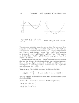 170                   CHAPTER 3. APPLICATIONS OF THE DERIVATIVE




      2.4                                        4

      2.2
                                                 3

              0.5      1    1.5     2
                                                 2
      1.8

      1.6                                        1

      1.4

      1.2                                               0.5     1     1.5        2

                                                -1




 Figure 3.19: f (x) = x3 − 3x2 +
                                             Figure 3.20: f (x) = 3x2 − 6x + 2
 2x + 2


The expressions within the square brackets are lines. The ﬁrst one of them
                                      √                          √
is negative on the interval (−∞, 1 + 3/3) and positive on (1 + 3/3, ∞).
                                                      √
The second one is negative on the interval (−∞, 1 − √ 3/3) and positive on
      √
(1 − 3/3, ∞). Taken together, f (x) = 0 if x = 1 ± 3/3, f (x) is positive
                            √               √
on the intervals (−∞, 1 − 3/3) and (1 + 3/3, ∞), and f (x) is negative
                      √          √
on the interval (1 − 3/3, 1 + 3/3). You can see graphs of f and f in
Figures 3.19 and 3.20                       √
    With this we may conclude that x = 1± 3/3 are the only critical points
of f , and that these are the only points where a local extremum can occur.
Based on the sign of f (x) on intervals to the left and right of these two
                                                                √
critical points we see that √ has a local maximum at x = 1 − 3/3 and a
                            f
local minimum at x = 1 + 3/3. ♦
Exercise 114. Find the local extrema of the following function:
                      x2 + 3x
        (1) f (x) =               (2) g(x) = sin 2x + 2 sin x for x ∈ [0, 2π].
                       x−1
Hint: We discussed the monotonicity properties of these functions in Exam-
ples 3.23 and 3.24.
Exercise 115. Find the local extrema of the following function:
 (a) f (x) = 3x2 + 5x + 7

 (b) f (x) = x3 − 3x2 + 6
 