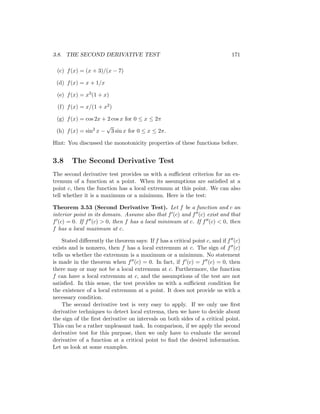3.8. THE SECOND DERIVATIVE TEST                                              171

 (c) f (x) = (x + 3)/(x − 7)

 (d) f (x) = x + 1/x

 (e) f (x) = x3 (1 + x)

  (f) f (x) = x/(1 + x2 )

 (g) f (x) = cos 2x + 2 cos x for 0 ≤ x ≤ 2π
                     √
 (h) f (x) = sin2 x − 3 sin x for 0 ≤ x ≤ 2π.

Hint: You discussed the monotonicity properties of these functions before.


3.8     The Second Derivative Test
The second derivative test provides us with a suﬃcient criterion for an ex-
tremum of a function at a point. When its assumptions are satisﬁed at a
point c, then the function has a local extremum at this point. We can also
tell whether it is a maximum or a minimum. Here is the test:

Theorem 3.53 (Second Derivative Test). Let f be a function and c an
interior point in its domain. Assume also that f (c) and f (c) exist and that
f (c) = 0. If f (c) > 0, then f has a local minimum at c. If f (c) < 0, then
f has a local maximum at c.

    Stated diﬀerently the theorem says: If f has a critical point c, and if f (c)
exists and is nonzero, then f has a local extremum at c. The sign of f (c)
tells us whether the extremum is a maximum or a minimum. No statement
is made in the theorem when f (c) = 0. In fact, if f (c) = f (c) = 0, then
there may or may not be a local extremum at c. Furthermore, the function
f can have a local extremum at c, and the assumptions of the test are not
satisﬁed. In this sense, the test provides us with a suﬃcient condition for
the existence of a local extremum at a point. It does not provide us with a
necessary condition.
    The second derivative test is very easy to apply. If we only use ﬁrst
derivative techniques to detect local extrema, then we have to decide about
the sign of the ﬁrst derivative on intervals on both sides of a critical point.
This can be a rather unpleasant task. In comparison, if we apply the second
derivative test for this purpose, then we only have to evaluate the second
derivative of a function at a critical point to ﬁnd the desired information.
Let us look at some examples.
 