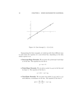 10                         CHAPTER 1. SOME BACKGROUND MATERIAL




                       y


                   4


                   2


                                                                  x
                                 1             2            3

                  -2


                  -4




                  Figure 1.3: Line through (1, −1) & (3, 4)



   Summarizing the three examples, we ended up with three diﬀerent ways
to write down the equation of a non-vertical line, depending on the data
which is given to us:

     • Intercept-Slope Formula: We are given the y-intercept b and slope
       m of the line. The equation for the line is

                                       y = mx + b.

     • Point-Slope Formula: We are given a point (x0 , y0 ) on the line and
       its slope m. The equation of the line is

                                 y = m(x − x0 ) + y0 .

     • Two-Point Formula: We are given two points (x0 .y0 ) and (x1 , y1 )
       with diﬀerent x-coordinate on the line. The equation of the line is
                                      y1 − y0
                             y(x) =            (x − x0 ) + y0 .
                                      x1 − x 0
 