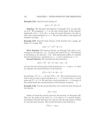 172              CHAPTER 3. APPLICATIONS OF THE DERIVATIVE

Example 3.54. Find the local extrema of

                            q(x) = x2 − 2x + 3.

   Solution: We discussed this function in Example 3.47, see also Fig-
ure 3.17. We recognized x = 1 as the only critical point of this function.
Apparently q (x) = 2 for all x, so that the second derivative test tells us
that q has a local minimum at x = 1. We saw this earlier in the graph and
checked it by hand. ♦
Example 3.55. Find the local extrema of the function (for a graph, see
Figure 3.7 on page 150)

                         p(x) = x3 − 3x2 − 9x + 3.

    First Solution: We found previously, see Example 3.22, that p is in-
creasing on the interval (−∞, −1] and on the interval [3, ∞). The function
is decreasing on the interval [−1, 3]. This information suﬃces to conclude
that the function has a maximum at x = −1 and a minimum at x = 3.
    Second Solution: We calculated the ﬁrst derivative,

                  p (x) = 3x2 − 6x − 9 = 3(x + 1)(x − 3),

and saw that the critical points of the function are x = −1 and x = 3. Next
we calculate the second derivative of the function:

                        p (x) = 6x − 6 = 6(x − 1).

In particular, f (−1) = −12 and f (3) = 12. The second derivative test
tells us that we have a local maximum at x = −1, because this is a critical
point and f (−1) < 0. We also have a local minimum at x = 3 because at
this critical point the second derivative of the function is positive. ♦
Example 3.56. Use the second derivative test to ﬁnd the local extrema of
the function

                                f (x) = sin x.

   Earlier we found the critical points for this function, see Example 3.49.
They are the points of the form nπ + π/2, where n is a natural number.
According to the ﬁrst derivative test, they are also the only points at which
we can have local extrema. The second derivative of the function is

                              f (x) = − sin x,
 