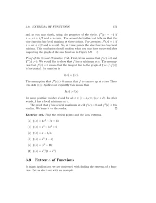 3.9. EXTREMA OF FUNCTIONS                                                  173

and as you may check, using the geometry of the circle, f (x) = −1 if
x = nπ + π/2 and n is even. The second derivative test tells us that the
sine function has local maxima at these points. Furthermore, f (x) = 1 if
x = nπ + π/2 and n is odd. So, at these points the sine function has local
minima. This conclusion should conﬁrm what you may have suspected after
inspecting the graph of the sine function in Figure 5.9. ♦

Proof of the Second Derivative Test. First, let us assume that f (c) = 0 and
f (c) > 0. We would like to show that f has a minimum at c. The assump-
tion that f (c) = 0 means that the tangent line to the graph of f at (c, f (c))
is horizontal. Its equation is

                                 l(x) = f (c).

The assumption that f (c) > 0 means that f is concave up at c (see Theo-
rem 3.37 (1)). Spelled out explicitly this means that

                                 f (x) > l(x)

for some positive number d and for all x ∈ (c − d, c) ∪ (c, c + d). In other
words, f has a local minimum at c.
    The proof that f has a local maximum at c if f (c) = 0 and f (c) < 0 is
similar. We leave it to the reader.

Exercise 116. Find the critical points and the local extrema.

 (a) f (x) = 4x2 − 7x + 13

 (b) f (x) = x3 − 3x2 + 6

 (c) f (x) = x + 3/x.

 (d) f (x) = x2 (1 − x)

 (e) f (x) = |x2 − 16|

  (f) f (x) = x2 /(1 + x2 )


3.9     Extrema of Functions
In many applications we are concerned with ﬁnding the extrema of a func-
tion. Let us start out with an example.
 