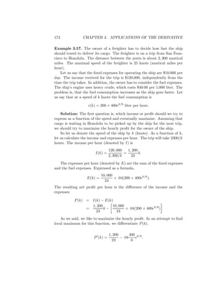 174              CHAPTER 3. APPLICATIONS OF THE DERIVATIVE

Example 3.57. The owner of a freighter has to decide how fast the ship
should travel to deliver its cargo. The freighter is on a trip from San Fran-
cisco to Honolulu. The distance between the ports is about 2, 300 nautical
miles. The maximal speed of the freighter is 25 knots (nautical miles per
hour).
    Let us say that the ﬁxed expenses for operating the ship are $10,000 per
day. The income received for the trip is $120,000, independently from the
time the trip takes. In addition, the owner has to consider the fuel expenses.
The ship’s engine uses heavy crude, which costs $40.00 per 1,000 liter. The
problem is, that the fuel consumption increases as the ship goes faster. Let
us say that at a speed of k knots the fuel consumption is

                    c(k) = 200 + 400ek/6 liter per hour.

    Solution: The ﬁrst question is, which income or proﬁt should we try to
express as a function of the speed and eventually maximize. Assuming that
cargo is waiting in Honolulu to be picked up by the ship for the next trip,
we should try to maximize the hourly proﬁt for the owner of the ship.
    So let us denote the speed of the ship by k (knots). As a function of k,
let us calculate the income and expenses per hour. The trip will take 2300/k
hours. The income per hour (denoted by I) is
                                  120, 000   1, 200
                         I(k) =            =        k.
                                  2, 300/k     23
   The expenses per hour (denoted by E) are the sum of the ﬁxed expenses
and the fuel expenses. Expressed as a formula,
                            10, 000
                   E(k) =           + .04(200 + 400ek/6 ).
                              24
The resulting net proﬁt per hour is the diﬀerence of the income and the
expenses:

            P (k) = I(k) − E(k)
                    1, 200     10, 000
                  =        k−          + .04(200 + 400ek/6 )
                      23         24
    As we said, we like to maximize the hourly proﬁt. In an attempt to ﬁnd
local maximum for this function, we diﬀerentiate P (k).

                                  1, 200       400 k/6
                        P (k) =          − .04    e .
                                    23          6
 