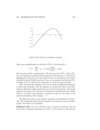 3.9. EXTREMA OF FUNCTIONS                                               175




                 200

                 100


                           5        10     15         20     25

                -100

                -200

                -300

                -400




                Figure 3.21: Proﬁt as a function of speed.


After some simpliﬁcations we ﬁnd that P (k) = 0 if and only if
                         450                    450
                ek/6 =         or   k = 6 ln           = 17.84.
                         23                     23
The numerical value is approximate. We also note that P (k) < 0 for all k.
So, our calculation reveals a local maximum for P (k) when k = 17.84 knots.
Plugging this value for k into the equation for P we ﬁnd that for this speed
the proﬁt is about $193.20 per hour. You see the graph of the function P (k)
in Figure 3.21. It conﬁrms the calculation we have just gone through.
    Have we solved the problem? Yes, but we need an additional argument
to draw this conclusion. For the moment we accept that there is no other
speed at which the proﬁt exceeds the one at the local maximum. The graph
supports this claim. We still need to develop the mathematical ideas which
allow us to discuss such problems in general, so that we can come to the
speciﬁc conclusion in the example. ♦
    We deﬁne the notion of an absolute maximum and minimum of a func-
tion. We remind the reader that the domain of a function is the set of those
points c for which f (c) is deﬁned.
Deﬁnition 3.58. Let f be a function, and c a point in its domain. We say
that f has an absolute maximum at c if f (x) ≤ f (c) for all x in the domain
 