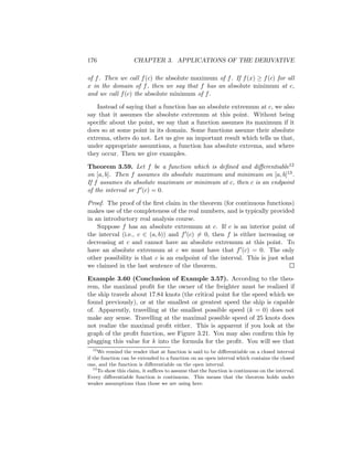 176                 CHAPTER 3. APPLICATIONS OF THE DERIVATIVE

of f . Then we call f (c) the absolute maximum of f . If f (x) ≥ f (c) for all
x in the domain of f , then we say that f has an absolute minimum at c,
and we call f (c) the absolute minimum of f .

    Instead of saying that a function has an absolute extremum at c, we also
say that it assumes the absolute extremum at this point. Without being
speciﬁc about the point, we say that a function assumes its maximum if it
does so at some point in its domain. Some functions assume their absolute
extrema, others do not. Let us give an important result which tells us that,
under appropriate assumtions, a function has absolute extrema, and where
they occur. Then we give examples.

Theorem 3.59. Let f be a function which is deﬁned and diﬀerentiable12
on [a, b]. Then f assumes its absolute maximum and minimum on [a, b]13 .
If f assumes its absolute maximum or minimum at c, then c is an endpoint
of the interval or f (c) = 0.

Proof. The proof of the ﬁrst claim in the theorem (for continuous functions)
makes use of the completeness of the real numbers, and is typically provided
in an introductory real analysis course.
    Suppose f has an absolute extremum at c. If c is an interior point of
the interval (i.e., c ∈ (a, b)) and f (c) = 0, then f is either increasing or
decreasing at c and cannot have an absolute extremum at this point. To
have an absolute extremum at c we must have that f (c) = 0. The only
other possibility is that c is an endpoint of the interval. This is just what
we claimed in the last sentence of the theorem.

Example 3.60 (Conclusion of Example 3.57). According to the theo-
rem, the maximal proﬁt for the owner of the freighter must be realized if
the ship travels about 17.84 knots (the critical point for the speed which we
found previously), or at the smallest or greatest speed the ship is capable
of. Apparently, travelling at the smallest possible speed (k = 0) does not
make any sense. Travelling at the maximal possible speed of 25 knots does
not realize the maximal proﬁt either. This is apparent if you look at the
graph of the proﬁt function, see Figure 3.21. You may also conﬁrm this by
plugging this value for k into the formula for the proﬁt. You will see that
   12
      We remind the reader that at function is said to be diﬀerentiable on a closed interval
if the function can be extended to a function on an open interval which contains the closed
one, and the function is diﬀerentiable on the open interval.
   13
      To show this claim, it suﬃces to assume that the function is continuous on the interval.
Every diﬀerentiable function is continuous. This means that the theorem holds under
weaker assumptions than those we are using here.
 