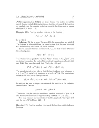 3.9. EXTREMA OF FUNCTIONS                                                177

P (25) is approximately $-152.32 per hour. So you even make a loss at this
speed. Having excluded the endpoints as absolute extrema of the function,
we conclude that the maximal proﬁt is achieved if the ship travels at a speed
of about 17.84 knots. ♦

Example 3.61. Find the absolute extrema of the function

                         f (x) = x3 − 5x2 + 6x + 1

for x ∈ [0, 4].
    Solution: We like to apply Theorem 3.59. Its assumptions are satisﬁed.
The function is diﬀerentiable on the given interval [0, 4] because it extends
to a diﬀerentiable function on the entire real line.
    Let us calculate the ﬁrst derivative of f (x), so that we can determine
the critical points:

                          f (x) = 3x2 − 10x + 6.
                                                             √
The solutions of the quadratic equation f (x) = 0 are x = (5± 7)/3. Given
as decimal expansion, the roots of the quadratic equation are about 2.5486
and .7848. You may also check that f (x) = 6x − 10, and
                      √                           √
              f ((5 + 7)/3) > 0 and f ((5 − 7)/3) < 0.

The second derivative test tells us that the function has a local minimum at
          √                                         √
x = (5 + 7)/3 and a local maximum at x = (5 − 7)/3. The approximate
values of the function at these points are
                  √                                √
           f ((5 + 7)/3) = 3.1126 and f ((5 − 7)/3) = .3689.

In addition, we have to inspect the values of the function at the endpoints
of the interval. We ﬁnd

                         f (0) = 1 and f (4) = 9.

This means that the function assumes its absolute maximum of 9 at x = 4,
                                                           √
and its absolute minimum of approximately .3689 at x = (5 + 7)/3.
   You may compare our calculation with the graphs of f in Figure 3.22
and the one of f in Figure 3.23. ♦

Exercise 117. Find the absolute extrema of the functions on the indicated
intervals.
 