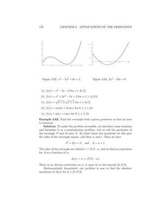 178               CHAPTER 3. APPLICATIONS OF THE DERIVATIVE




 8                                        12.5

                                             10
 6
                                            7.5

 4                                            5

                                            2.5
 2
                                                        1      2      3        4
                                          -2.5
            1       2      3       4




     Figure 3.22: x3 − 5x2 + 6x + 1.              Figure 3.23: 3x2 − 10x + 6



 (a) f (x) = x2 − 5x + 2 for x ∈ [0, 5]

 (b) f (x) = x3 + 3x2 − 5x + 2 for x ∈ [−3, 2.5]
             √       √
 (c) f (x) = 2 + x/ 1 + x for x ∈ [0, 5]

 (d) f (x) = cos 2x + 2 cos x for 0 ≤ x ≤ 2π

 (e) f (x) = sin x + cos x for 0 ≤ x ≤ 2π
Example 3.62. Find the rectangle with a given perimeter so that its area
is maximal.
    Solution: To make this problem accessible, we introduce some notation
and formulate it as a maximization problem. Let us call the perimeter of
the rectangle P and its area A. To relate these two quantities we also give
the sides of the rectangle names, call them w and l. Then we have

                        P = 2(w + l) and      A = w × l.

The sides of the rectangle are related, l = P/2−w, and we ﬁnd an expression
for A as a function of w:

                           A(w) = w × (P/2 − w).

There is an obvious restriction on w, it must lie in the interval [0, P/2].
   Mathematically formulated, our problem is now to ﬁnd the absolute
maximum of A(w) for w ∈ [0, P/2].
 