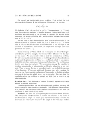 3.9. EXTREMA OF FUNCTIONS                                                  179

    We learned how to approach such a problem. First we ﬁnd the local
extrema of the function A, and to do so we diﬀerentiate the function.
                                        P
                              A (w) =     − 2w.
                                        2
We ﬁnd that A (w) = 0 exactly if w = P/4. This means that l = P/4, and
that the rectangle is a square. It is rather apparent that the area has a local
maximum when the shape of the rectangle is a square, but we may verify
this using the second derivative test. The statement follows from the fact
that A (w) = −2 < 0.
    We still have to check what happens if we look at the endpoints of the
interval in which w takes its values, i.e., if w = 0 or w = P/2. In either
case A = 0, so that the maximal value of the area of the rectangle is not
obtained at an endpoint. This means, the largest area rectangle for a ﬁxed
perimeter is a square. ♦
    There are many problems which can be analyzed via the methods pre-
sented in the previous example. The details will be diﬀerent, but the steps
are the same. We are presented with a ‘real life’ optimization problem.
We introduce mathematical notation so that the problem is formulated as a
mathematical optimization problem, i.e., a problem in which we are suppose
to ﬁnd the absolute maximum of minimum of a function. The problem may
involve more than one variable. We use relations among the variables to
obtain a maximization or minimization problem for a function in one vari-
able. Then we apply the ﬁrst or second derivative test to ﬁnd the extrema
of the function. With some additional thoughts, e.g., after checking the
values at the function at the end points of its domain, we ﬁnd the absolute
extrema of the function which we set out to optimize. Then we draw the
conclusion about the problem we started out with. Let us practice a few
more examples.
Example 3.63. Find the shape of a round drum with a given surface area
so that its volume is maximal.
    To assure yourself that you are solving the right problem, you may ask
ﬁrst what type of drum should be considered. Does the drum have a bottom,
a lid, or both? Let’s solve the case where the drum has both, and leave the
discussion of other drums to the reader.
    Solution: We start our by organizing the information which we have.
The surface area and the volume of a drum are functions of the radius of
the drum and its height. To assure good communication with those we like
to explain the solution to, we denote the height of the drum by h and its
 