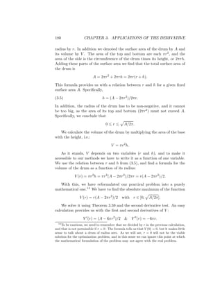 180                  CHAPTER 3. APPLICATIONS OF THE DERIVATIVE

radius by r. In addition we denoted the surface area of the drum by A and
its volume by V . The area of the top and bottom are each πr 2 , and the
area of the side is the circumference of the drum times its height, or 2πrh.
Adding these parts of the surface area we ﬁnd that the total surface area of
the drum is

                           A = 2πr 2 + 2πrh = 2πr(r + h).

This formula provides us with a relation between r and h for a given ﬁxed
surface area A. Speciﬁcally,

(3.5)                             h = (A − 2πr 2 )/2πr.

In addition, the radius of the drum has to be non-negative, and it cannot
be too big, as the area of its top and bottom (2πr 2 ) must not exceed A.
Speciﬁcally, we conclude that

                                    0≤r≤         A/2π.

   We calculate the volume of the drum by multiplying the area of the base
with the height, i.e.:

                                        V = πr 2 h.

    As it stands, V depends on two variables (r and h), and to make it
accessible to our methods we have to write it as a function of one variable.
We use the relation between r and h from (3.5), and ﬁnd a formula for the
volume of the drum as a function of its radius:

              V (r) = πr 2 h = πr 2 (A − 2πr 2 )/2πr = r(A − 2πr 2 )/2.

   With this, we have reformulated our practical problem into a purely
mathematical one.14 We have to ﬁnd the absolute maximum of the function

                 V (r) = r(A − 2πr 2 )/2        with    r ∈ [0,    A/2π].

    We solve it using Theorem 3.59 and the second derivative test. An easy
calculation provides us with the ﬁrst and second derivatives of V :

                    V (r) = (A − 6πr 2 )/2        &    V (r) = −6πr.
  14
    To be cautious, we need to remember that we divided by r in the previous calculation,
and that is not permissible if r = 0. The formula tells us that V (0) = 0, but it makes little
sense to talk about a drum of radius zero. As we will see, r = 0 will not be the viable
solution for the optimization problem, and in this sense we can ignore this point at which
the mathematical formulation of the problem may not agree with the real problem.
 