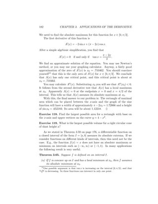 182                  CHAPTER 3. APPLICATIONS OF THE DERIVATIVE

We need to ﬁnd the absolute maximum for this function for x ∈ [0, π/2].
  The ﬁrst derivative of this function is

                          A (x) = −2 sin x + (π − 2x) cos x.

After a simple algebraic simpliﬁcation, you ﬁnd that
                                                              π − 2x
                    A (x) = 0 if and only if        tan x =          .
                                                                2
We ﬁnd an approximate solution of the equation. You may use Newton’s
method, or you may use your graphing calculator. Anyway, a fairly good
approximation of the zero of A (x) is x0 = .710462. You should convince
yourself15 that this is the only zero of A (x) for x ∈ [0, π/2]. We conclude
that A(x) has only one critical point, and this critical point is about at
x0 = .710462.
    You may calculate A (x). Substituting x0 you will see that A (x0 ) < 0.
It follows from the second derivative test that A(x) has a local maximum
at x0 . Apparently A(x) = 0 at the endpoints x = 0 and x = π/2 of the
interval. This tells us that A(x) assumes its absolute maximum at x0 .
    With this, the ﬁnal answer to our problem is: The rectangle of maximal
area which can be placed between the x-axis and the graph of the sine
function will have a width of approximately π − 2x0 = 1.72066 and a height
of sin x0 = .652183. Its area will be about 1.12218. ♦
Exercise 118. Find the largest possible area for a rectangle with base on
the x-axis and upper vertices on the curve y = 4 − x2 .
Exercise 119. What is the largest possible volume for a right circular cone
of slant height a?
    As we stated in Theorem 3.59 on page 176, a diﬀerentiable function on
a closed interval of the form I = [a, b] assumes its absolute extrema. If we
consider functions on diﬀerent kinds of intervals, then this need not be the
case. E.g., the function f (x) = x does not have an absolute maximum or
minimum on intervals such as (−∞, ∞) or (−1, 1). In many applications
the following result is very useful.
Theorem 3.65. Suppose f is deﬁned on an interval I.
 (a) If f is concave up on I and has a local minimum at x0 , then f assumes
     its absolute minimum at x0 .
 15
      One possible argument is that tan x is increasing on the interval [0, π/2), and that
π−2x
 2
       is decreasing. So these functions can intersect in only one point.
 