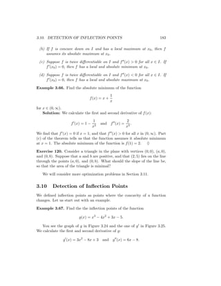 3.10. DETECTION OF INFLECTION POINTS                                       183

 (b) If f is concave down on I and has a local maximum at x0 , then f
     assumes its absolute maximum at x0 .

 (c) Suppose f is twice diﬀerentiable on I and f (x) > 0 for all x ∈ I. If
     f (x0 ) = 0, then f has a local and absolute minimum at x0 .

 (d) Suppose f is twice diﬀerentiable on I and f (x) < 0 for all x ∈ I. If
     f (x0 ) = 0, then f has a local and absolute maximum at x0 .

Example 3.66. Find the absolute minimum of the function
                                              1
                                f (x) = x +
                                              x
for x ∈ (0, ∞).
    Solution: We calculate the ﬁrst and second derivative of f (x):
                                   1                  2
                     f (x) = 1 −        and f (x) =      .
                                   x2                 x3
We ﬁnd that f (x) = 0 if x = 1, and that f (x) > 0 for all x in (0, ∞). Part
(c) of the theorem tells us that the function assumes it absolute minimum
at x = 1. The absolute minimum of the function is f (1) = 2. ♦

Exercise 120. Consider a triangle in the plane with vertices (0, 0), (a, 0),
and (0, b). Suppose that a and b are positive, and that (2, 5) lies on the line
through the points (a, 0), and (0, b). What should the slope of the line be,
so that the area of the triangle is minimal?

   We will consider more optimization problems in Section 3.11.


3.10     Detection of Inﬂection Points
We deﬁned inﬂection points as points where the concavity of a function
changes. Let us start out with an example.

Example 3.67. Find the the inﬂection points of the function

                          g(x) = x3 − 4x2 + 3x − 5.

   You see the graph of g in Figure 3.24 and the one of g in Figure 3.25.
We calculate the ﬁrst and second derivative of g:

                g (x) = 3x2 − 8x + 3    and g (x) = 6x − 8.
 