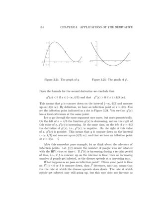 184                  CHAPTER 3. APPLICATIONS OF THE DERIVATIVE



                                                  8
         2.5

          2                                       6

         1.5
                                                  4

          1
                                                  2
         0.5

                                          -0.5         0.5   1   1.5   2      2.5
 -0.5          0.5   1   1.5   2   2.5
        -0.5                                     -2




      Figure 3.24: The graph of g.             Figure 3.25: The graph of g .



From the formula for the second derivative we conclude that

         g (x) < 0 if x ∈ (−∞, 4/3) and that     g (x) > 0 if x ∈ (4/3, ∞).

This means that g is concave down on the interval (−∞, 4/3] and concave
up on [4/3, ∞). By deﬁnition, we have an inﬂection point at x = 4/3. You
see the inﬂection point indicated as a dot in Figure 3.24. You see that g (x)
has a local extremum at the same point.
    Let us go through the same argument once more, but more geometrically.
On the left of x = 4/3 the function g (x) is decreasing, and on the right of
this value of x, g (x) is increasing. At the same time, on the left of x = 4/3
the derivative of g (x), i.e., g (x), is negative. On the right of this value
of x, g (x) is positive. This means that g is concave down on the interval
(−∞, 4/3] and concave up on [4/3, ∞), and that we have an inﬂection point
at x = 4/3. ♦
    After this somewhat pure example, let us think about the relevance of
inﬂection points. Let f (t) denote the number of people who are infected
with the HIV virus at time t. If f (t) is increasing during a certain period
of time, i.e., if f is concave up on the interval in time, then an increasing
number of people get infected, or the disease spreads at a increasing rate.
    What happens as we pass an inﬂection point? If from some point in time
on f (t) < 0 or f is concave down, then f decreases, and that means that
the the rate at which the disease spreads slows down. The rate at which
people get infected may still going up, but this rate does not increase as
 