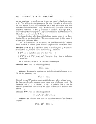 3.10. DETECTION OF INFLECTION POINTS                                       185

fast as previously. In mathematical terms, you passed a local maximum
of f . You will declare the passage of the inﬂection point a milestone in
the ﬁght against AIDS. You might say (or at least hope) that you have
turned the corner in the ﬁght. Why? You hope that the “trend” of the ﬁrst
derivative continues, i.e., that f continues to decrease. You hope that f
will eventually become negative. Only this would mean that the number of
HIV infected people actually declines.
     So, in applications inﬂection points indicate turning points in the direc-
tion in which a function develops (if trends continue), and for this reason it
is interesting to discuss them.
     After the example and the motivation, you should appreciate a theorem
which tells how to exclude points as inﬂection points and how to ﬁnd them.
Theorem 3.68. Let f be a function and c an interior point of its domain.
Suppose that the ﬁrst and second derivatives of f exist at c.
  1. If f has an inﬂection point at c, then f (c) = 0.
  2. If f (c) = 0, f (c) exists and f (c) = 0, then f has an inﬂection
     point at c.
   Let us illustrate the use of the theorem with examples.
Example 3.69. Find the inﬂection points of
                                h(x) = sin x.
   Solution: The theorem suggests that we diﬀerentiate the function twice.
We learned previously that
                               h (x) = − sin x.
The only zeros of h are real numbers of the form nπ where n is an integer.
So, these are the only numbers where h can have a inﬂection point. We
also know that h (nπ) = − cos(nπ) = ±1. The theorem tells us that the
inﬂection points of sin x are exactly the points of the form nπ where n is an
integer. ♦
Example 3.70. Find the inﬂection points of
                       f (t) = 2t4 − 6t3 + 5t2 − 7t + 4.
   Solution: We calculate once more the second derivative of the function
and ﬁnd
                          f (t) = 24t2 − 36t + 10.
 