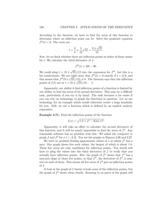 186              CHAPTER 3. APPLICATIONS OF THE DERIVATIVE

According to the theorem, we have to ﬁnd the zeros of this function to
determine where an inﬂection point can be. Solve the quadratic equation
f (t) = 0. The roots are
                                            √
                          3   1√        9 ± 21
                       t= ±        21 =         .
                          4 12             12
Now, let us check whether there are inﬂection points at either of these values
for t. We calculate the third derivative of f :

                               f (t) = 48t − 36.
                           √
We could plug t = (9 ± 21)/12 into the expression for f , but this is a
bit cumbersome. We see right away that f (t) = 0 exactly if t = 3/4, and
                          √
this means that f (9 ± 21)/12) = 0. The theorem says that the inﬂection
                                √
points of f (t) are at t = (9 ± 21)/12. ♦
    Apparently, our ability it ﬁnd inﬂection points of a function is limited by
our ability to ﬁnd the zeros of its second derivative. This may be a diﬃcult
task, particularly if you try it by hand. The task becomes a lot easier if
you can rely on technology to graph the functions in question. Let us use
technology for an example which would otherwise create a huge headache
for you. Still, we use a function which is deﬁned by an explicit analytic
expression.
Example 3.71. Find the inﬂection points of the function

                       f (x) =    1.2 + x2 − 3(sin x)3 .

    Apparently, it will take an eﬀort to calculate the second derivative of
this function, and it will be nearly impossible to ﬁnd the zeros of f . Any
reasonable software has no problem with this. We asked the computer to
graph f and f for x ∈ [−3, 3]. You see the graphs in Figures 3.26 and 3.27.
    We have no problem ﬁnding approximate values of x at which f has a
zero. Our graph shows ﬁve such values, the largest of which is about 1.8.
These ﬁve zeros are only candidates for inﬂection points. You would still
have to plug the values into the third derivative of f to verify that you
actually have inﬂection points. But, the graph of f shows that f has a
non-zero slope at those ﬁve points, so that f , the derivative of f , is non-
zero at each of them. This means all ﬁve zeros of f give us inﬂection points
of f .
    A look at the graph of f barely reveals some of the inﬂection points, but
the graph of f shows them clearly. Zooming in on parts of the graph will
 