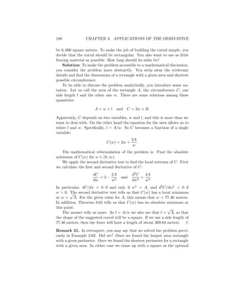 188              CHAPTER 3. APPLICATIONS OF THE DERIVATIVE

be 6, 000 square meters. To make the job of building the corral simple, you
decide that the corral should be rectangular. You also want to use as little
fencing material as possible. How long should its sides be?
    Solution: To make the problem accessible to a mathematical discussion,
you consider the problem more abstractly. You strip away the irrelevant
details and ﬁnd the dimensions of a rectangle with a given area and shortest
possible circumference.
    To be able to discuss the problem analytically, you introduce some no-
tation. Let us call the area of the rectangle A, the circumference C, one
side length l and the other one w. There are some relations among these
quantities:

                      A=w×l        and C = 2w + 2l.

Apparently, C depends on two variables, w and l, and this is more than we
want to deal with. On the other hand the equation for the area allows us to
relate l and w. Speciﬁcally, l = A/w. So C becomes a function of a single
variable:
                                            2A
                             C(w) = 2w +       .
                                             w
   The mathematical reformulation of the problem is: Find the absolute
minimum of C(w) for w ∈ (0, ∞).
   We apply the second derivative test to ﬁnd the local extrema of C. First
we calculate the ﬁrst and second derivative of C:
                     dC    2A               d2 C  4A
                        =2− 2         and      2
                                                 = 3.
                     dw    w                dw    w
In particular, dC/dx = 0 if and only if w2 = A, and d2 C/dw2 > 0 if
w > 0. √ second derivative test tells us that C(w) has a local minimum
        The
at w = A. For the given value for A, this means that w = 77.46 meters.
In addition, Theorem 3.65 tells us that C(w) has its absolute minimum at
this point.                                                       √
    The answer tells us more. As l = A/w we also see that l = A, so that
the shape of the suggested corral will be a square. If we use a side length of
77.46 meters, then the fence will have a length of about 309.84 meters. ♦
Remark 21. In retrospect, you may say that we solved the problem previ-
ously in Example 3.62. Did we? Once we found the largest area rectangle
with a given perimeter. Once we found the shortest perimeter for a rectangle
with a given area. In either case we come up with a square as the optimal
 