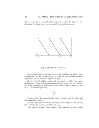 190              CHAPTER 3. APPLICATIONS OF THE DERIVATIVE

the reservoir takes no time, thus the vertical line at time t = 0, t = T , etc,
indicating the sharp rise in the amount of water in the reservoir.




                Q




                    0            T             2T             3T




                        Figure 3.28: Water in Reservoir


    We are now ready to calculate the cost for providing the water. First
we calculate the cost for one period, i.e. from the time the tank is being
replenished until it is time to replenish it again.
    Storage Cost: To ﬁnd the storage cost per period, we multiply the length
of the period (T days), the average amount of water in the reservoir (Q/2 cu-
bic meters) and the cost of keeping a cubic meter of water clean for a day
(h = 2/1000 dollars per day):

                                     T hQ
                                          .
                                       2

   Pumping Cost: We pump Q cubic meters of water into the tank, and
the expense for this is cQ.
   Fixed Cost per Period: Finally, we have to consider the cost for sending
the worker to the reservoir, and this cost is K.
   Total Cost per Period: Taken together, the expense for a single period
 