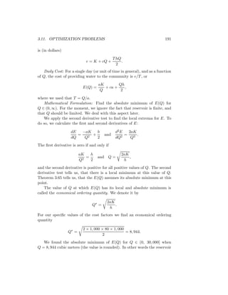 3.11. OPTIMIZATION PROBLEMS                                                 191

is (in dollars)
                                                T hQ
                             e = K + cQ +            .
                                                  2
    Daily Cost: For a single day (or unit of time in general), and as a function
of Q, the cost of providing water to the community is e/T , or
                                    aK        Qh
                           E(Q) =      + ca +    ,
                                     Q         2
where we used that T = Q/a.
   Mathematical Formulation: Find the absolute minimum of E(Q) for
Q ∈ (0, ∞). For the moment, we ignore the fact that reservoir is ﬁnite, and
that Q should be limited. We deal with this aspect later.
   We apply the second derivative test to ﬁnd the local extrema for E. To
do so, we calculate the ﬁrst and second derivatives of E:

                   dE   −aK   h                  d2 E   2aK
                      =     +             and         =     .
                   dQ    Q2   2                  dQ2     Q3
The ﬁrst derivative is zero if and only if

                         aK    h                     2aK
                           2
                             =      and    Q=            ,
                         Q     2                      h
and the second derivative is positive for all positive values of Q. The second
derivative test tells us, that there is a local minimum at this value of Q.
Theorem 3.65 tells us, that the E(Q) assumes its absolute minimum at this
point.
    The value of Q at which E(Q) has its local and absolute minimum is
called the economical ordering quantity. We denote it by

                                           2aK
                                Q∗ =           .
                                            h
For our speciﬁc values of the cost factors we ﬁnd an economical ordering
quantity

                           2 × 1, 000 × 80 × 1, 000
                  Q∗ =                              = 8, 944.
                                       2
   We found the absolute minimum of E(Q) for Q ∈ (0, 30, 000] when
Q = 8, 944 cubic meters (the value is rounded). In other words the reservoir
 