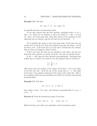 12                    CHAPTER 1. SOME BACKGROUND MATERIAL

Example 1.6. The lines

                      2x + 5y = 7   & 4x + 10y = 15

are parallel and have no intersection point.
    To see this, observe that the ﬁrst equation, multiplied with 2, is 4x +
10y = 14. There are no numbers x and y for which 4x + 10y = 14 and
4x + 10y = 15 at the same time. Thus this system of two equations in two
unknowns has no solution, and the two lines do not intersect. ♦

    To be parallel also means to have the same slope. If the lines are not
vertical (b = 0 and B = 0), then the condition says that the slopes −a/b of
the line l1 and −A/B of the line l2 are the same. If both lines are vertical,
then we have not assigned a slope to them.
    If Ab = aB, then the lines are not parallel to each other, and one can
show that they intersect in exactly one point. You saw an example above.
    If Aa = −bB, then the lines intersect perpendicularly. Assuming that
neither line is vertical (b = 0 and B = 0), the equation may be written as

                                a A
                                 ×  = −1.
                                b B

This means that the product of the slopes       of the lines (−a/b is the slope
of the ﬁrst line and −A/B the one of the        second line) is −1. The slope
of one line is the negative reciprocal of the   slope of the other line. This is
the condition which you have probably seen      before for two lines intersecting
perpendicularly.

Example 1.7. The lines

                        3x − y = 1 &      x + 3y = 7

have slopes 3 and −1/3, resp., and intersect perpendicularly in (x, y) =
(1, 2). ♦

Exercise 6. Find the intersection points of the lines

                  l1 (x) = 3x + 4    &      l2 (x) = 4x − 5.

Sketch the lines and verify your calculation of the intersection point.
 
