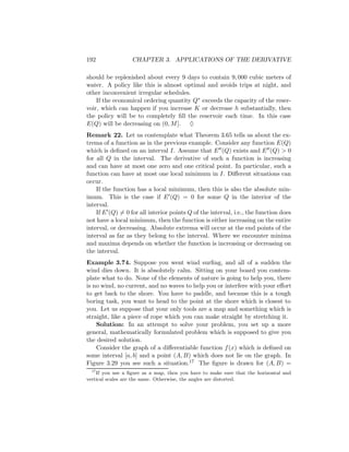 192               CHAPTER 3. APPLICATIONS OF THE DERIVATIVE

should be replenished about every 9 days to contain 9, 000 cubic meters of
water. A policy like this is almost optimal and avoids trips at night, and
other inconvenient irregular schedules.
    If the economical ordering quantity Q∗ exceeds the capacity of the reser-
voir, which can happen if you increase K or decrease h substantially, then
the policy will be to completely ﬁll the reservoir each time. In this case
E(Q) will be decreasing on (0, M ]. ♦
Remark 22. Let us contemplate what Theorem 3.65 tells us about the ex-
trema of a function as in the previous example. Consider any function E(Q)
which is deﬁned on an interval I. Assume that E (Q) exists and E (Q) > 0
for all Q in the interval. The derivative of such a function is increasing
and can have at most one zero and one critical point. In particular, such a
function can have at most one local minimum in I. Diﬀerent situations can
occur.
    If the function has a local minimum, then this is also the absolute min-
imum. This is the case if E (Q) = 0 for some Q in the interior of the
interval.
    If E (Q) = 0 for all interior points Q of the interval, i.e., the function does
not have a local minimum, then the function is either increasing on the entire
interval, or decreasing. Absolute extrema will occur at the end points of the
interval as far as they belong to the interval. Where we encounter minima
and maxima depends on whether the function is increasing or decreasing on
the interval.
Example 3.74. Suppose you went wind surﬁng, and all of a sudden the
wind dies down. It is absolutely calm. Sitting on your board you contem-
plate what to do. None of the elements of nature is going to help you, there
is no wind, no current, and no waves to help you or interfere with your eﬀort
to get back to the shore. You have to paddle, and because this is a tough
boring task, you want to head to the point at the shore which is closest to
you. Let us suppose that your only tools are a map and something which is
straight, like a piece of rope which you can make straight by stretching it.
    Solution: In an attempt to solve your problem, you set up a more
general, mathematically formulated problem which is supposed to give you
the desired solution.
    Consider the graph of a diﬀerentiable function f (x) which is deﬁned on
some interval [a, b] and a point (A, B) which does not lie on the graph. In
Figure 3.29 you see such a situation.17 The ﬁgure is drawn for (A, B) =
  17
     If you use a ﬁgure as a map, then you have to make sure that the horizontal and
vertical scales are the same. Otherwise, the angles are distorted.
 
