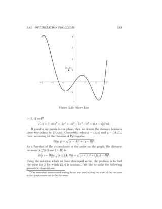 3.11. OPTIMIZATION PROBLEMS                                                        193


                                         4



                                         3



                                         2


                                     (A,B)
                                          1




            -3        -2        -1                  1          2        3



                                        -1




                             Figure 3.29: Shore Line


(−.5, 1) and18
          f (x) = [−.01x7 + .7x5 + .4x4 − 7x3 − x2 + 11x − 1]/7.65.
   If p and q are points in the plane, then we denote the distance between
these two points by D(p, q). Concretely, when p = (x, y) and q = (A, B),
then, according to the theorem of Pythagoras,
                        D(p, q) =      (x − A)2 + (y − B)2 .
As a function of the x-coordinate of the point on the graph, the distance
between (x, f (x)) and (A, B) is
          E(x) = D((x, f (x)), (A, B)) =        (x − A)2 + (f (x) − B)2 .
Using the notation which we have developed so far, the problem is to ﬁnd
the value for x for which E(x) is minimal. We like to make the following
geometric observation:
  18
     The somewhat unmotivated scaling factor was used so that the scale of the two axis
in the graph comes out to be the same.
 