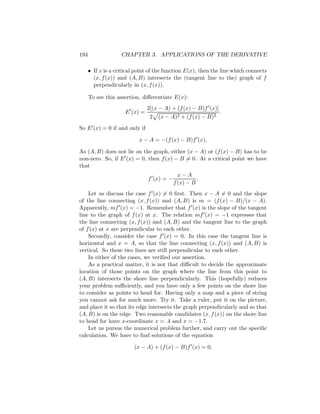194                 CHAPTER 3. APPLICATIONS OF THE DERIVATIVE

      • If x is a critical point of the function E(x), then the line which connects
        (x, f (x)) and (A, B) intersects the (tangent line to the) graph of f
        perpendicularly in (x, f (x)).

      To see this assertion, diﬀerentiate E(x):
                                2[(x − A) + (f (x) − B)f (x)]
                      E (x) =                                   .
                                 2   (x − A)2 + (f (x) − B)2
So E (x) = 0 if and only if

                            x − A = −(f (x) − B)f (x).

As (A, B) does not lie on the graph, either (x − A) or (f (x) − B) has to be
non-zero. So, if E (x) = 0, then f (x) − B = 0. At a critical point we have
that
                                              x−A
                                f (x) = −             .
                                            f (x) − B
    Let us discuss the case f (x) = 0 ﬁrst. Then x − A = 0 and the slope
of the line connecting (x, f (x)) and (A, B) is m = (f (x) − B)/(x − A).
Apparently, mf (x) = −1. Remember that f (x) is the slope of the tangent
line to the graph of f (x) at x. The relation mf (x) = −1 expresses that
the line connecting (x, f (x)) and (A, B) and the tangent line to the graph
of f (x) at x are perpendicular to each other.
    Secondly, consider the case f (x) = 0. In this case the tangent line is
horizontal and x = A, so that the line connecting (x, f (x)) and (A, B) is
vertical. So these two lines are still perpendicular to each other.
    In either of the cases, we veriﬁed our assertion.
    As a practical matter, it is not that diﬃcult to decide the approximate
location of those points on the graph where the line from this point to
(A, B) intersects the shore line perpendicularly. This (hopefully) reduces
your problem suﬃciently, and you have only a few points on the shore line
to consider as points to head for. Having only a map and a piece of string
you cannot ask for much more. Try it. Take a ruler, put it on the picture,
and place it so that its edge intersects the graph perpendicularly and so that
(A, B) is on the edge. Two reasonable candidates (x, f (x)) on the shore line
to head for have x-coordinate x = .4 and x = −1.7.
    Let us pursue the numerical problem further, and carry out the speciﬁc
calculation. We have to ﬁnd solutions of the equation

                         (x − A) + (f (x) − B)f (x) = 0,
 