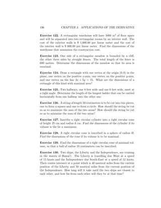 196              CHAPTER 3. APPLICATIONS OF THE DERIVATIVE

Exercise 122. A rectangular warehouse will have 5000 m2 of ﬂoor space
and will be separated into two rectangular rooms by an interior wall. The
cost of the exterior walls is $ 1,000.00 per linear meter and the cost of
the interior wall is $ 600.00 per linear meter. Find the dimensions of the
warehouse that minimizes the construction cost.

Exercise 123. One side of a rectangular meadow is bounded by a cliﬀ,
the other three sides by straight fences. The total length of the fence is
600 meters. Determine the dimensions of the meadow so that its area is
maximal.

Exercise 124. Draw a rectangle with one vertex at the origin (0, 0) in the
plane, one vertex on the positive x-axis, one vertex on the positive y-axis,
and one vertex on the line 3x + 5y = 15. What are the dimensions of a
rectangle of this kind with maximal area?

Exercise 125. Two hallways, one 8 feet wide and one 6 feet wide, meet at
a right angle. Determine the length of the longest ladder that can be carried
horizontally from one hallway into the other one.

Exercise 126. A string of length 50 centimeters is to be cut into two pieces,
one to form a square and one to form a circle. How should the string be cut
so as to maximize the sum of the two areas? How should the string be cut
so as to minimize the sum of the two areas?

Exercise 127. Inscribe a right circular cylinder into a right circular cone
of height 25 cm and radius 6 cm. Find the dimensions of the cylinder if its
volume is the be a maximum.

Exercise 128. A right circular cone is inscribed in a sphere of radius R.
Find the dimensions of the cone if its volume is to be maximal.

Exercise 129. Find the dimensions of a right circular cone of minimal vol-
ume, so that a ball of radius 10 centimeters can be inscribed.

Exercise 130. Two ships, the Liberty and the Independence, are cruising
in the waters of Hawai’i. The Liberty is travelling due West at a speed
of 15 knots and the Independence due South-East at a speed of 12 knots.
Their routes intersect at a point which is 40 nautical miles from the current
position of the Liberty and 50 nautical miles from the current position of
the Independence. How long will it take until the two ships are closest to
each other, and how far from each other will they be at that time?
 