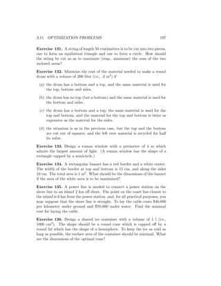 3.11. OPTIMIZATION PROBLEMS                                                197

Exercise 131. A string of length 50 centimeters is to be cut into two pieces,
one to form an equilateral triangle and one to form a circle. How should
the string be cut so as to maximize (resp., minimize) the sum of the two
inclosed areas?

Exercise 132. Minimize the cost of the material needed to make a round
drum with a volume of 200 liter (i.e., .2 m3 ) if

 (a) the drum has a bottom and a top, and the same material is used for
     the top, bottom and sides.

 (b) the drum has no top (but a bottom) and the same material is used for
     the bottom and sides.

 (c) the drum has a bottom and a top, the same material is used for the
     top and bottom, and the material for the top and bottom is twice as
     expensive as the material for the sides.

 (d) the situation is as in the previous case, but the top and the bottom
     are cut out of squares, and the left over material is recycled for half
     its value.

Exercise 133. Design a roman window with a perimeter of 4 m which
admits the largest amount of light. (A roman window has the shape of a
rectangle capped by a semicircle.)

Exercise 134. A rectangular banner has a red border and a white center.
The width of the border at top and bottom is 15 cm, and along the sides
10 cm. The total area is 1 m2 . What should be the dimensions of the banner
if the area of the white area is to be maximized?

Exercise 135. A power line is needed to connect a power station on the
shore line to an island 2 km oﬀ shore. The point on the coast line closest to
the island is 6 km from the power station, and, for all practical purposes, you
may suppose that the shore line is straight. To lay the cable costs $40,000
per kilometer under ground and $70,000 under water. Find the minimal
cost for laying the cable.

Exercise 136. Design a shaved ice container with a volume of 1 l (i.e.,
1000 cm3 ). The shape should be a round cone which is capped oﬀ by a
round lid which has the shape of a hemisphere. To keep the ice as cold as
long as possible, the surface area of the container should be minimal. What
are the dimensions of the optimal cone?
 