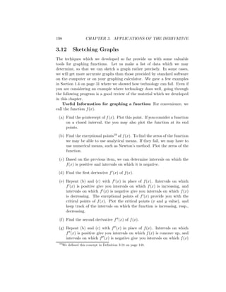 198                  CHAPTER 3. APPLICATIONS OF THE DERIVATIVE

3.12        Sketching Graphs
The techiques which we developed so far provide us with some valuable
tools for graphing functions. Let us make a list of data which we may
determine, so that we can sketch a graph rather precisely. In some cases,
we will get more accurate graphs than those provided by standard software
on the computer or on your graphing calculator. We gave a few examples
in Section 1.4 on page 31 where we showed how technology can fail. Even if
you are considering an example where technology does well, going through
the following program is a good review of the material which we developed
in this chapter.
    Useful Information for graphing a function: For convenience, we
call the function f (x).

 (a) Find the y-intercept of f (x). Plot this point. If you consider a function
     on a closed interval, the you may also plot the function at its end
     points.

 (b) Find the exceptional points19 of f (x). To ﬁnd the zeros of the function
     we may be able to use analytical means. If they fail, we may have to
     use numerical means, such as Newton’s method. Plot the zeros of the
     function.

 (c) Based on the previous item, we can determine intervals on which the
     f (x) is positive and intervals on which it is negative.

 (d) Find the ﬁrst derivative f (x) of f (x).

 (e) Repeat (b) and (c) with f (x) in place of f (x). Intervals on which
     f (x) is positive give you intervals on which f (x) is increasing, and
     intervals on which f (x) is negative give you intervals on which f (x)
     is decreasing. The exceptional points of f (x) provide you with the
     critical points of f (x). Plot the critical points (x and y value), and
     keep track of the intervals on which the function is increasing, resp.,
     decreasing.

 (f) Find the second derivative f (x) of f (x).

 (g) Repeat (b) and (c) with f (x) in place of f (x). Intervals on which
     f (x) is positive give you intervals on which f (x) is concave up, and
     intervals on which f (x) is negative give you intervals on which f (x)
 19
      We deﬁned this concept in Deﬁnition 3.18 on page 148.
 