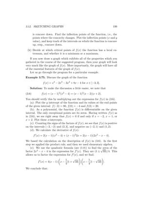 3.12. SKETCHING GRAPHS                                                        199

        is concave down. Find the inﬂection points of the function, i.e., the
        points where the concavity changes. Plot the inﬂection points (x and y
        value), and keep track of the intervals on which the function is concave
        up, resp., concave down.
 (h) Decide at which critical points of f (x) the function has a local ex-
     tremum, and whether it is a minimum or a maximum.
    If you now draw a graph which exhibits all of the properties which you
gathered in the course of the suggested program, then your graph will look
very much like the graph of f (x). More importantly, the graph will have all
of the essential features of the graph of f (x).
    Let us go through the program for a particular example.
Example 3.75. Discuss the graph of the function
                f (x) = x4 − 2x3 − 3x2 + 8x − 4 for x ∈ [−3, 3].
   Solution: To make the discussion a little easier, we note that
(3.6)          f (x) = (x − 1)2 (x2 − 4) = (x − 1)2 (x − 2)(x + 2).
You should verify this by multiplying out the expression for f (x) in (3.6).
    (a): Plot the y intercept of the function and its values at the end points
of the given interval: f (−3) = 80, f (0) = −4 and f (3) = 20.
    (b): As a polynomial, the function f (x) is diﬀerentiable on the given
interval. The only exceptional points are its zeros. Having written f (x) as
in (3.6), we see right away that f (x) = 0 if and only if x = −2, x = 1, or
x = 2. Plot these x-intercepts.
    (c): Counting the signs of the factors of f (x), we see that f (x) is positive
on the intervals [−3, −2) and (2, 3], and negative on (−2, 1) and (1, 2).
    (d): We calculate the derivative of f (x):
        f (x) = 2(x − 1)(x2 − 4) + (x − 1)2 2x = 2(x − 1)(2x2 − x − 4).
We based the calculation on the description of f (x) in (3.6). In the ﬁrst
step we applied the product rule, and then we used elementary algebra.
    (e): We use the quadratic formula (see (1.8)) to ﬁnd the zeros of the
                                                             √
factor 2x2 − x − 4 in the expression for f (x). They are (1 ± 33)/4. This
allows us to factor the expression for f (x), and we ﬁnd:
                                1    √                1    √
            f (x) = 4(x − 1) x − [1 + 33]          x − [1 − 33] .
                                4                     4
We conclude that:
 