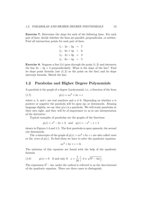 1.2. PARABOLAS AND HIGHER DEGREE POLYNOMIALS                                 13

Exercise 7. Determine the slope for each of the following lines. For each
pair of lines, decide whether the lines are parallel, perpendicular, or neither.
Find all intersection points for each pair of lines.
                             l1 : 3x − 2y = 7
                             l2 : 6x + 4y = 6
                             l3 : 2x + 3y = 3
                             l4 : 6x − 4y = 5
Exercise 8. Suppose a line l(x) goes through the point (1, 2) and intersects
the line 3x − 4y = 5 perpendicularly. What is the slope of the line? Find
its slope point formula (use (1, 2) as the point on the line) and its slope
intercept formula. Sketch the line.


1.2     Parabolas and Higher Degree Polynomials
A parabola is the graph of a degree 2 polynomial, i.e., a function of the form
(1.7)                        y(x) = ax2 + bx + c
where a, b, and c are real numbers and a = 0. Depending on whether a is
positive or negative the parabola will be open up- or downwards. Abusing
language slightly, we say that y(x) is a parabola. We will study parabolas in
their own right, and they will be of importance to us in one interpretation
of the derivative.
    Typical examples of parabolas are the graphs of the functions
               p(x) = x2 − 2x + 3 and       q(x) = −x2 − x + 1
shown in Figures 1.4 and 1.5. The ﬁrst parabola is open upwards, the second
one downwards.
    The x-intercepts of the graph of p(x) = ax2 + bx + c are also called roots
or the zeros of p(x). To ﬁnd them we have to solve the quadratic equation
                              ax2 + bx + c = 0.
The solutions of this equation are found with the help of the quadratic
formula
                                         1
(1.8)      p(x) = 0 if and only if x =     −b ± b2 − 4ac .
                                        2a
The expression b2 − 4ac under the radical is referred to as the discriminant
of the quadratic equation. There are three cases to distinguish:
 