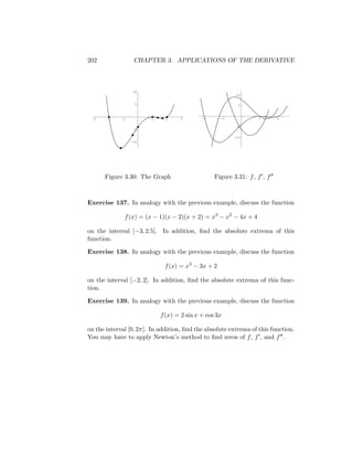 202                CHAPTER 3. APPLICATIONS OF THE DERIVATIVE



                   10
                                                         10

                    5                                     5



 -3    -2    -1         1     2    3        -2     -1             1       2

                                                         -5
                   -5

                                                        -10
                  -10




      Figure 3.30: The Graph                     Figure 3.31: f , f , f



Exercise 137. In analogy with the previous example, discuss the function

              f (x) = (x − 1)(x − 2)(x + 2) = x3 − x2 − 4x + 4

on the interval [−3, 2.5]. In addition, ﬁnd the absolute extrema of this
function.

Exercise 138. In analogy with the previous example, discuss the function

                             f (x) = x3 − 3x + 2

on the interval [−2, 2]. In addition, ﬁnd the absolute extrema of this func-
tion.

Exercise 139. In analogy with the previous example, discuss the function

                            f (x) = 2 sin x + cos 3x

on the interval [0, 2π]. In addition, ﬁnd the absolute extrema of this function.
You may have to apply Newton’s method to ﬁnd zeros of f , f , and f .
 