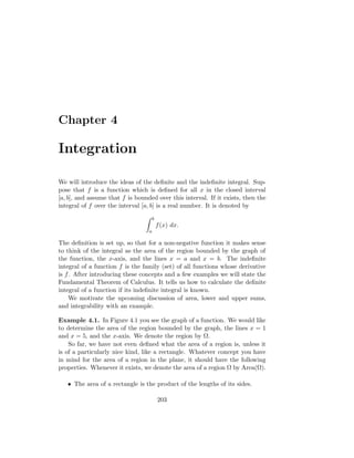 Chapter 4

Integration

We will introduce the ideas of the deﬁnite and the indeﬁnite integral. Sup-
pose that f is a function which is deﬁned for all x in the closed interval
[a, b], and assume that f is bounded over this interval. If it exists, then the
integral of f over the interval [a, b] is a real number. It is denoted by

                                      b
                                          f (x) dx.
                                  a

The deﬁnition is set up, so that for a non-negative function it makes sense
to think of the integral as the area of the region bounded by the graph of
the function, the x-axis, and the lines x = a and x = b. The indeﬁnite
integral of a function f is the family (set) of all functions whose derivative
is f . After introducing these concepts and a few examples we will state the
Fundamental Theorem of Calculus. It tells us how to calculate the deﬁnite
integral of a function if its indeﬁnite integral is known.
     We motivate the upcoming discussion of area, lower and upper sums,
and integrability with an example.

Example 4.1. In Figure 4.1 you see the graph of a function. We would like
to determine the area of the region bounded by the graph, the lines x = 1
and x = 5, and the x-axis. We denote the region by Ω.
    So far, we have not even deﬁned what the area of a region is, unless it
is of a particularly nice kind, like a rectangle. Whatever concept you have
in mind for the area of a region in the plane, it should have the following
properties. Whenever it exists, we denote the area of a region Ω by Area(Ω).

   • The area of a rectangle is the product of the lengths of its sides.

                                          203
 