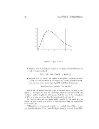 204                                             CHAPTER 4. INTEGRATION




               0.6

               0.5

               0.4

               0.3

               0.2

               0.1


                          1         2      3       4       5   6




                              Figure 4.1: f (x) = x2 e−x


      • Suppose that Ω1 and Ω2 are regions in the plane, and that the area of
        each of them is deﬁned.
                       If Ω1 ⊆ Ω2 , then Area(Ω1 ) ≤ Area(Ω2 ).

      • Suppose that Ω1 and Ω2 are regions in the plane, and that the area
        of each of them is deﬁned. If the regions Ω 1 and Ω2 do not intersect,
        then the area of the union Ω1 ∪ Ω2 of Ω1 and Ω2 is deﬁned, and
                       Area(Ω1 ∪ Ω2 ) = Area(Ω1 ) + Area(Ω2 ).

    Let us use the second principle to get a ﬁrst idea about the area of our
region Ω. In Figure 4.2 you see a rectangle which is contained in Ω. Its
width is 4 and its height .15. This means that the area of the rectangle is
.6. If Ω is to have any area, then the area should be at least .6.
    In Figure 4.3 you see a rectangle which contains Ω. Its width is 4, its
height .56, and its area 2.24. If Ω is to have any area, then the area should
be at most 2.24.
    Taking these two statements together we conclude that, if there is any
way to deﬁne the area of the region Ω, then it must be between .6 and 2.24.
 