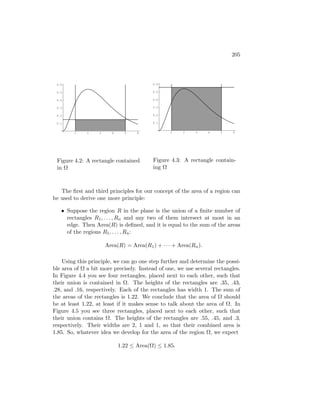 205




 0.6                                      0.6

 0.5                                      0.5

 0.4                                      0.4

 0.3                                      0.3

 0.2                                      0.2

 0.1                                      0.1


        1     2    3     4     5    6            1     2    3     4   5   6




 Figure 4.2: A rectangle contained        Figure 4.3: A rectangle contain-
 in Ω                                     ing Ω



   The ﬁrst and third principles for our concept of the area of a region can
be used to derive one more principle:

   • Suppose the region R in the plane is the union of a ﬁnite number of
     rectangles R1 , . . . , Rn and any two of them intersect at most in an
     edge. Then Area(R) is deﬁned, and it is equal to the sum of the areas
     of the regions R1 , . . . , Rn :

                       Area(R) = Area(R1 ) + · · · + Area(Rn ).

    Using this principle, we can go one step further and determine the possi-
ble area of Ω a bit more precisely. Instead of one, we use several rectangles.
In Figure 4.4 you see four rectangles, placed next to each other, such that
their union is contained in Ω. The heights of the rectangles are .35, .43,
.28, and .16, respectively. Each of the rectangles has width 1. The sum of
the areas of the rectangles is 1.22. We conclude that the area of Ω should
be at least 1.22, at least if it makes sense to talk about the area of Ω. In
Figure 4.5 you see three rectangles, placed next to each other, such that
their union contains Ω. The heights of the rectangles are .55, .45, and .3,
respectively. Their widths are 2, 1 and 1, so that their combined area is
1.85. So, whatever idea we develop for the area of the region Ω, we expect

                             1.22 ≤ Area(Ω) ≤ 1.85.
 