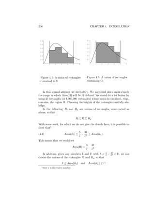 206                                                       CHAPTER 4. INTEGRATION




 0.6                                                0.6

 0.5                                                0.5

 0.4                                                0.4

 0.3                                                0.3

 0.2                                                0.2

 0.1                                                0.1


           1     2     3     4      5     6                  1   2       3        4   5    6




 Figure 4.4: A union of rectangles                  Figure 4.5: A union of rectangles
 contained in Ω                                     containing Ω



    In this second attempt we did better. We narrowed down more closely
the range in which Area(Ω) will lie, if deﬁned. We could do a lot better by
using 25 rectangles (or 1,000,000 rectangles) whose union is contained, resp.,
contains, the region Ω. Choosing the heights of the rectangles carefully also
helps.
    In the following, Rl and Ru are unions of rectangles, constructed as
above, so that

                                        Rl ⊆ Ω ⊆ Ru .

With some work, for which we do not give the details here, it is possible to
show that1
                                          5 37
(4.1)                      Area(Rl ) ≤      − 5 ≤ Area(Ru ).
                                          e  e
This means that we could set
                                                    5 37
                                    Area(Ω) =         − 5.
                                                    e  e
                                                                     5       37
   In addition, given any numbers L and U with L <                   e   −   e5
                                                                                  < U , we can
choose the unions of the rectangles Rl and Ru , so that

                        L ≤ Area(Rl )         and    Area(Ru ) ≤ U.
  1
      Here e is the Euler number.
 