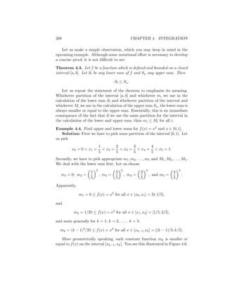 208                                                CHAPTER 4. INTEGRATION

    Let us make a simple observation, which you may keep in mind in the
upcoming example. Although some notational eﬀort is necessary to develop
a concise proof, it is not diﬃcult to see:

Theorem 4.3. Let f be a function which is deﬁned and bounded on a closed
interval [a, b]. Let Sl be any lower sum of f and Su any upper sum. Then

                                       Sl ≤ Su .

    Let us repeat the statement of the theorem to emphasize its meaning.
Whichever partition of the interval [a, b] and whichever mi we use in the
calculation of the lower sum Sl and whichever partition of the interval and
whichever Mi we use in the calculation of the upper sum Su , the lower sum is
always smaller or equal to the upper sum. Essentially, this is an immediate
consequence of the fact that if we use the same partition for the interval in
the calculation of the lower and upper sum, then mi ≤ Mi for all i.

Example 4.4. Find upper and lower sums for f (x) = x2 and x ∈ [0, 1].
   Solution: First we have to pick some partition of the interval [0, 1]. Let
us pick
                              1       2      3      4
          x0 = 0 < x1 =         < x2 = < x3 = < x4 = < x5 = 1.
                              5       5      5      5
Secondly, we have to pick appropriate m1 , m2 , . . . , m5 and M1 , M2 , . . . , M5 .
We deal with the lower sum ﬁrst. Let us choose
                          2                2                2                    2
                      1                2                3                    4
   m1 = 0, m2 =               , m3 =           , m4 =           , and m5 =           .
                      5                5                5                    5

Apparently,

              m1 = 0 ≤ f (x) = x2 for all x ∈ [x0 , x1 ] = [0, 1/5],

and

           m2 = 1/25 ≤ f (x) = x2 for all x ∈ [x1 , x2 ] = [1/5, 2/5],

and more generally for k = 1, k = 2, . . . , k = 5:

  mk = (k − 1)2 /25 ≤ f (x) = x2 for all x ∈ [xk−1 , xk ] = [(k − 1)/5, k/5].

   More geometrically speaking, each constant function mk is smaller or
equal to f (x) on the interval [xk−1 , xk ]. You see this illustrated in Figure 4.6.
 